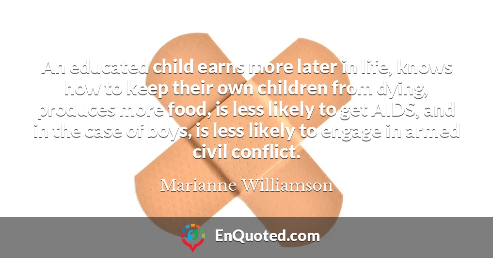 An educated child earns more later in life, knows how to keep their own children from dying, produces more food, is less likely to get AIDS, and in the case of boys, is less likely to engage in armed civil conflict.