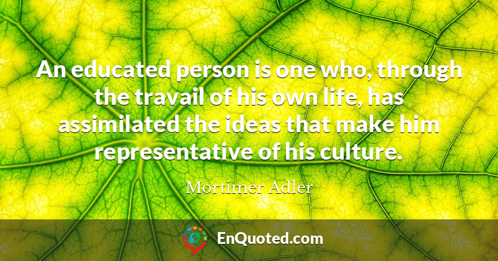 An educated person is one who, through the travail of his own life, has assimilated the ideas that make him representative of his culture.