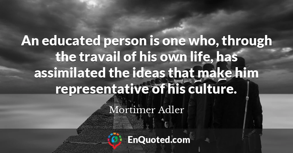 An educated person is one who, through the travail of his own life, has assimilated the ideas that make him representative of his culture.