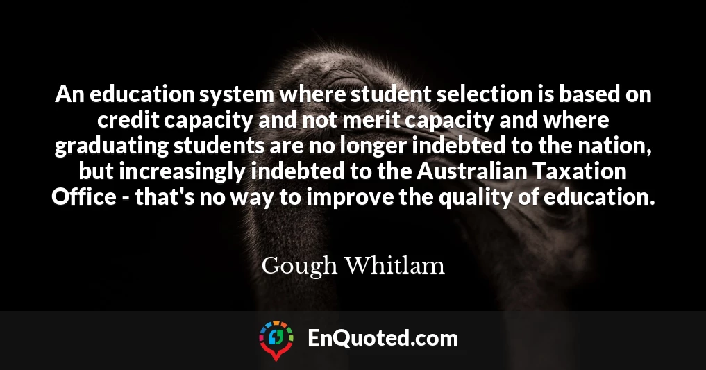 An education system where student selection is based on credit capacity and not merit capacity and where graduating students are no longer indebted to the nation, but increasingly indebted to the Australian Taxation Office - that's no way to improve the quality of education.