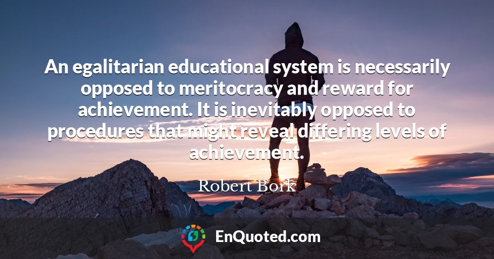 An egalitarian educational system is necessarily opposed to meritocracy and reward for achievement. It is inevitably opposed to procedures that might reveal differing levels of achievement.