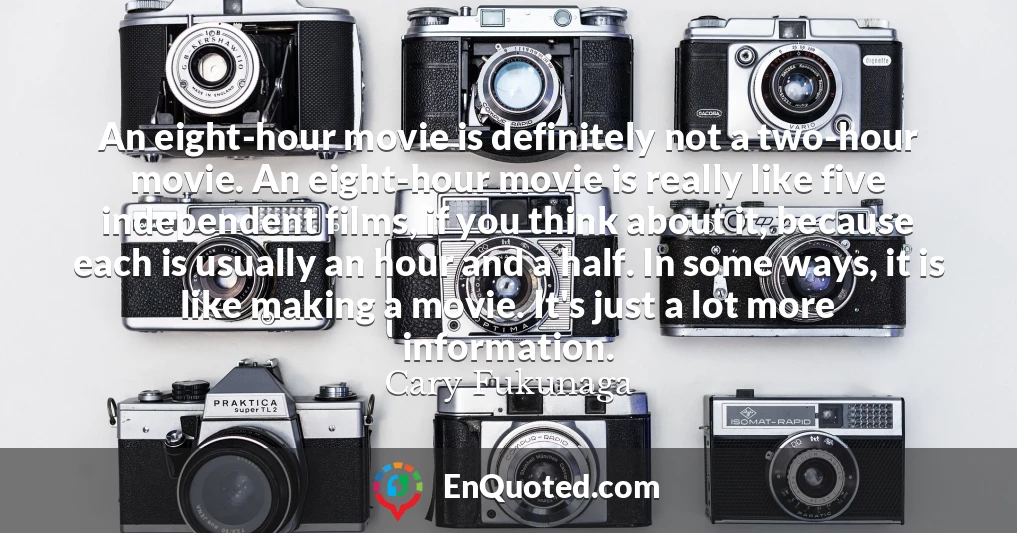 An eight-hour movie is definitely not a two-hour movie. An eight-hour movie is really like five independent films, if you think about it, because each is usually an hour and a half. In some ways, it is like making a movie. It's just a lot more information.