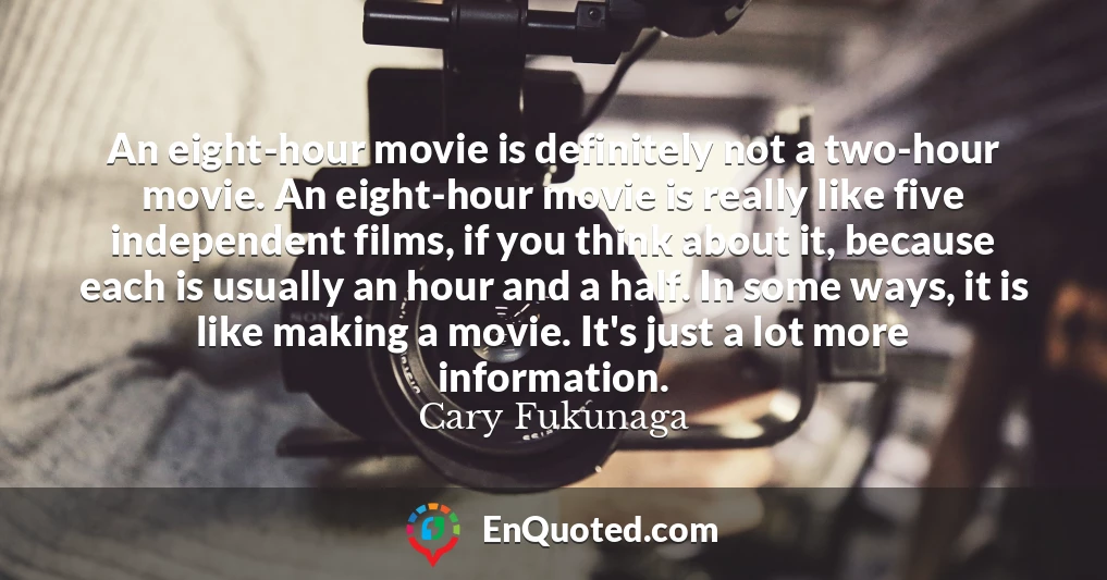 An eight-hour movie is definitely not a two-hour movie. An eight-hour movie is really like five independent films, if you think about it, because each is usually an hour and a half. In some ways, it is like making a movie. It's just a lot more information.