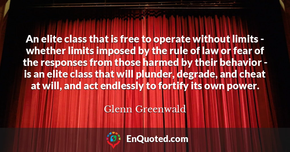 An elite class that is free to operate without limits - whether limits imposed by the rule of law or fear of the responses from those harmed by their behavior - is an elite class that will plunder, degrade, and cheat at will, and act endlessly to fortify its own power.