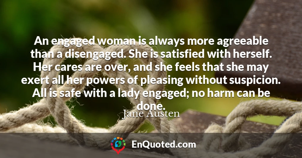 An engaged woman is always more agreeable than a disengaged. She is satisfied with herself. Her cares are over, and she feels that she may exert all her powers of pleasing without suspicion. All is safe with a lady engaged; no harm can be done.