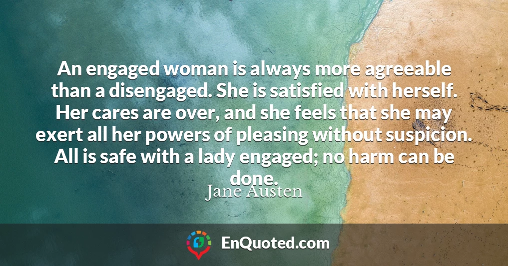 An engaged woman is always more agreeable than a disengaged. She is satisfied with herself. Her cares are over, and she feels that she may exert all her powers of pleasing without suspicion. All is safe with a lady engaged; no harm can be done.