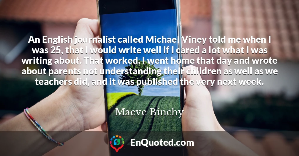 An English journalist called Michael Viney told me when I was 25, that I would write well if I cared a lot what I was writing about. That worked. I went home that day and wrote about parents not understanding their children as well as we teachers did, and it was published the very next week.