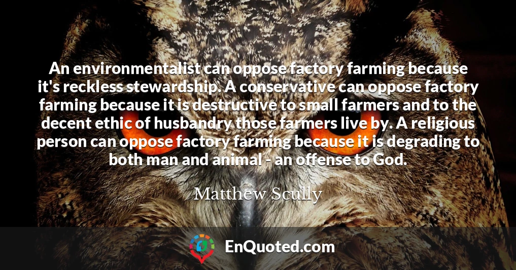 An environmentalist can oppose factory farming because it's reckless stewardship. A conservative can oppose factory farming because it is destructive to small farmers and to the decent ethic of husbandry those farmers live by. A religious person can oppose factory farming because it is degrading to both man and animal - an offense to God.