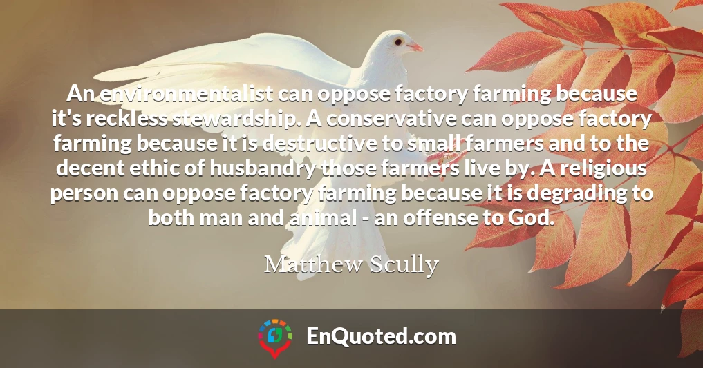 An environmentalist can oppose factory farming because it's reckless stewardship. A conservative can oppose factory farming because it is destructive to small farmers and to the decent ethic of husbandry those farmers live by. A religious person can oppose factory farming because it is degrading to both man and animal - an offense to God.