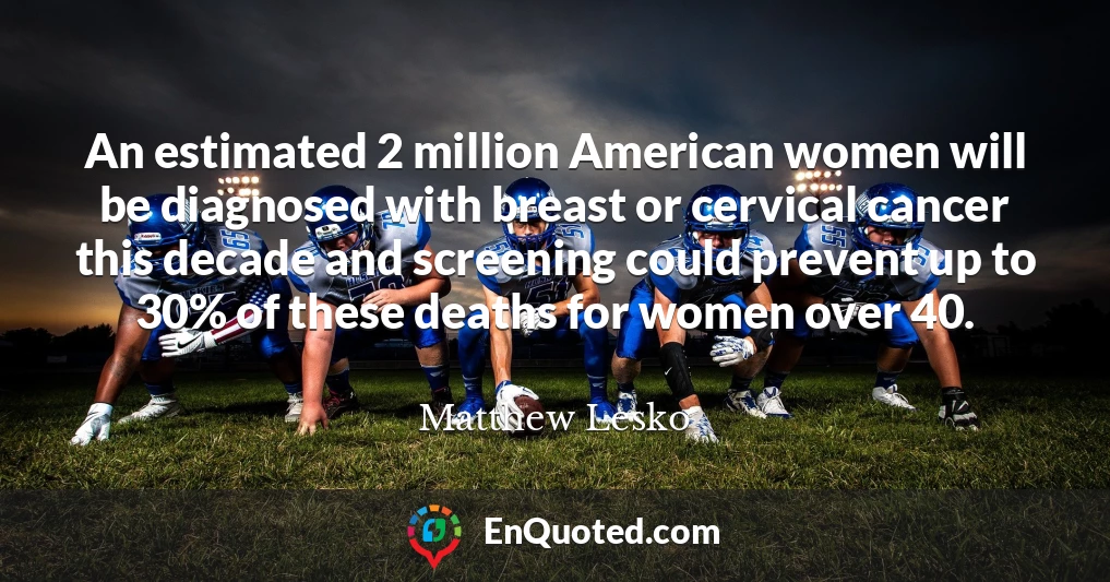 An estimated 2 million American women will be diagnosed with breast or cervical cancer this decade and screening could prevent up to 30% of these deaths for women over 40.