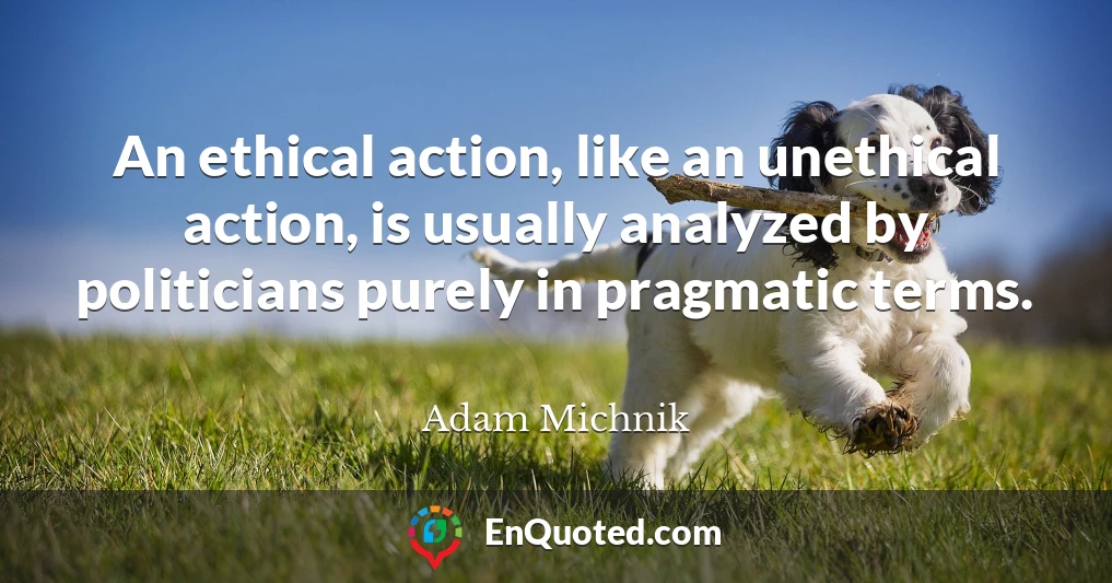 An ethical action, like an unethical action, is usually analyzed by politicians purely in pragmatic terms.