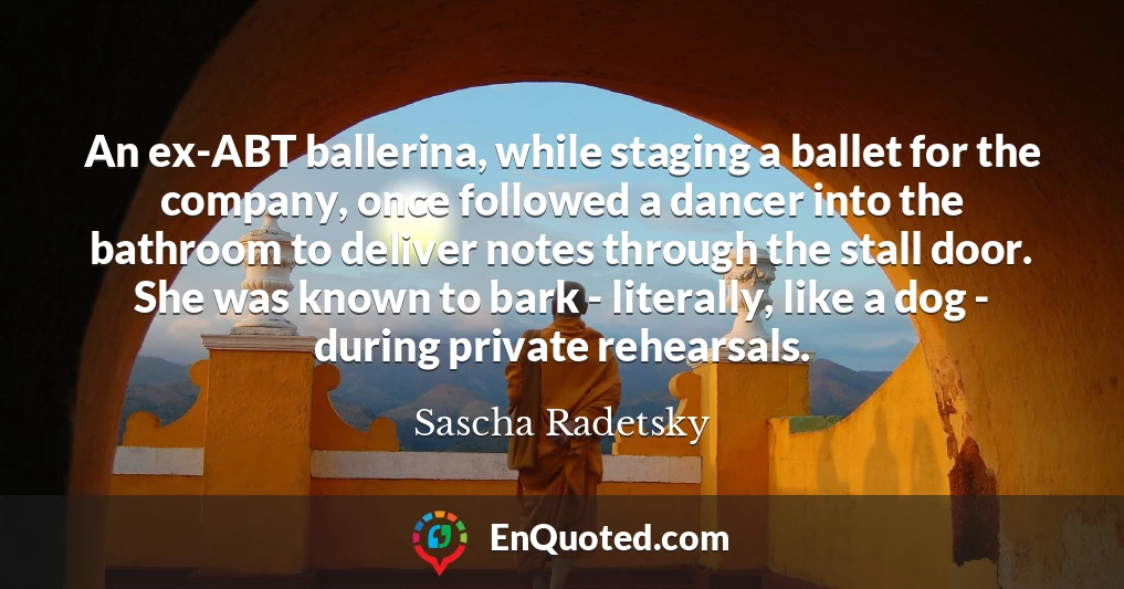 An ex-ABT ballerina, while staging a ballet for the company, once followed a dancer into the bathroom to deliver notes through the stall door. She was known to bark - literally, like a dog - during private rehearsals.