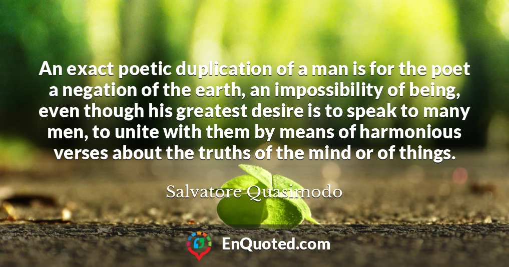 An exact poetic duplication of a man is for the poet a negation of the earth, an impossibility of being, even though his greatest desire is to speak to many men, to unite with them by means of harmonious verses about the truths of the mind or of things.