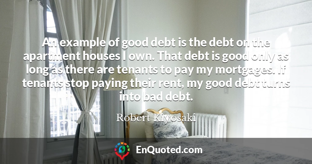 An example of good debt is the debt on the apartment houses I own. That debt is good only as long as there are tenants to pay my mortgages. If tenants stop paying their rent, my good debt turns into bad debt.