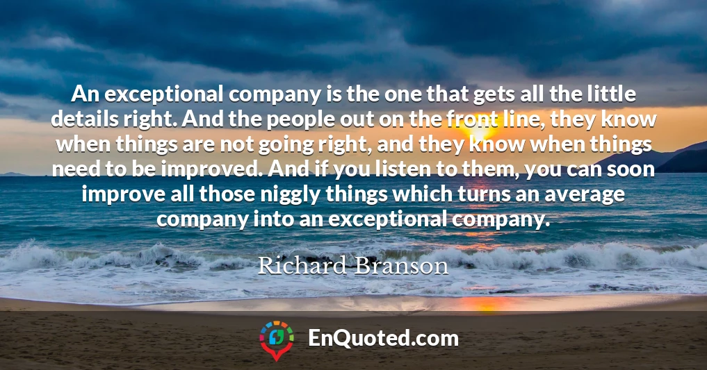 An exceptional company is the one that gets all the little details right. And the people out on the front line, they know when things are not going right, and they know when things need to be improved. And if you listen to them, you can soon improve all those niggly things which turns an average company into an exceptional company.