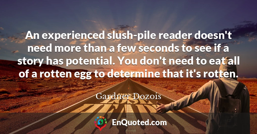 An experienced slush-pile reader doesn't need more than a few seconds to see if a story has potential. You don't need to eat all of a rotten egg to determine that it's rotten.