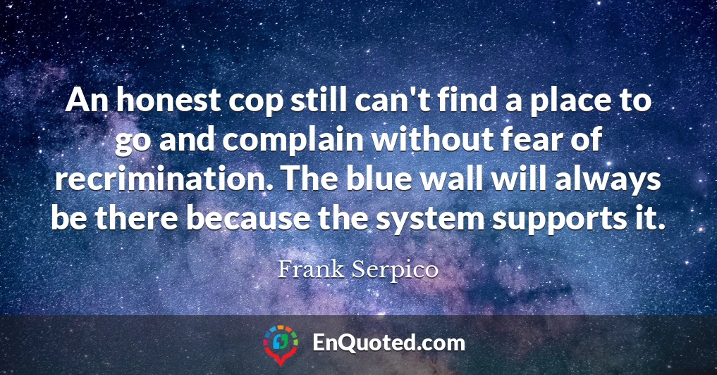 An honest cop still can't find a place to go and complain without fear of recrimination. The blue wall will always be there because the system supports it.