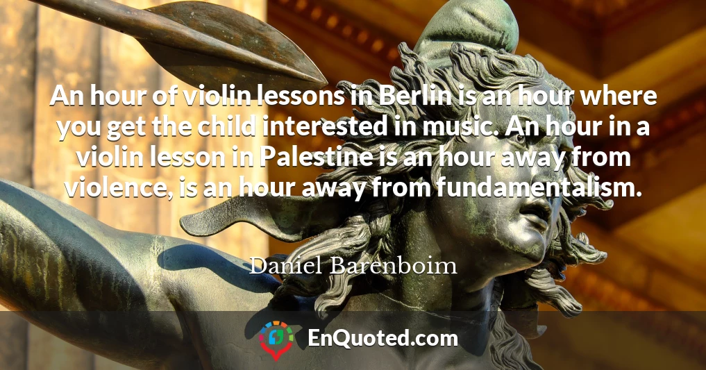 An hour of violin lessons in Berlin is an hour where you get the child interested in music. An hour in a violin lesson in Palestine is an hour away from violence, is an hour away from fundamentalism.