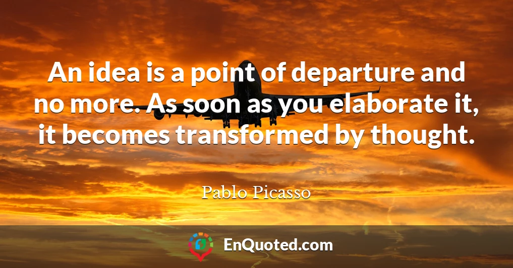 An idea is a point of departure and no more. As soon as you elaborate it, it becomes transformed by thought.