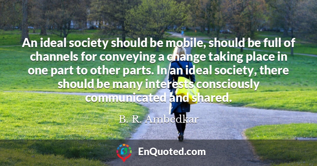 An ideal society should be mobile, should be full of channels for conveying a change taking place in one part to other parts. In an ideal society, there should be many interests consciously communicated and shared.