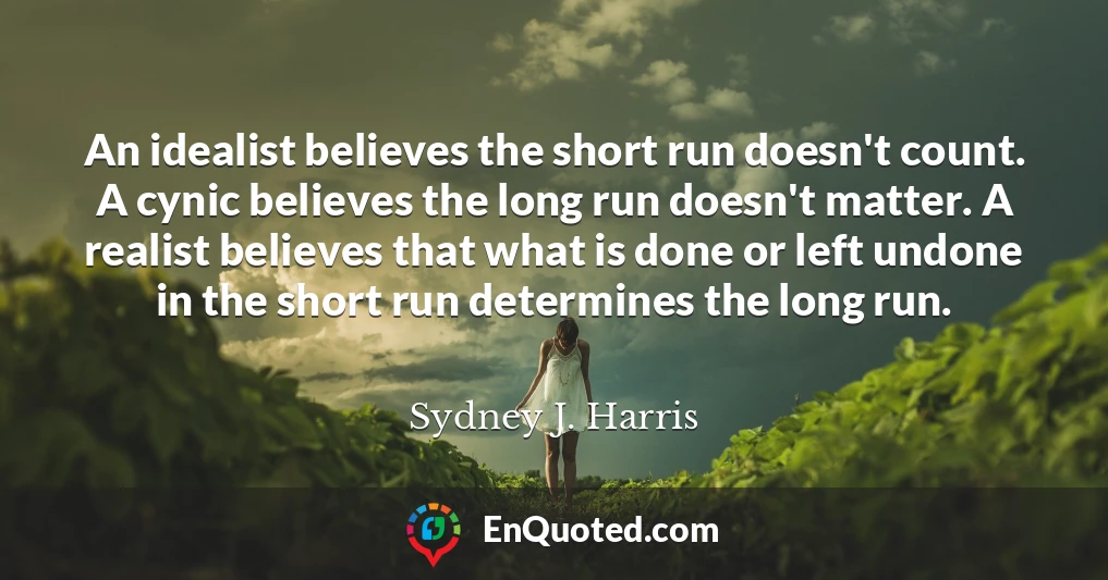 An idealist believes the short run doesn't count. A cynic believes the long run doesn't matter. A realist believes that what is done or left undone in the short run determines the long run.