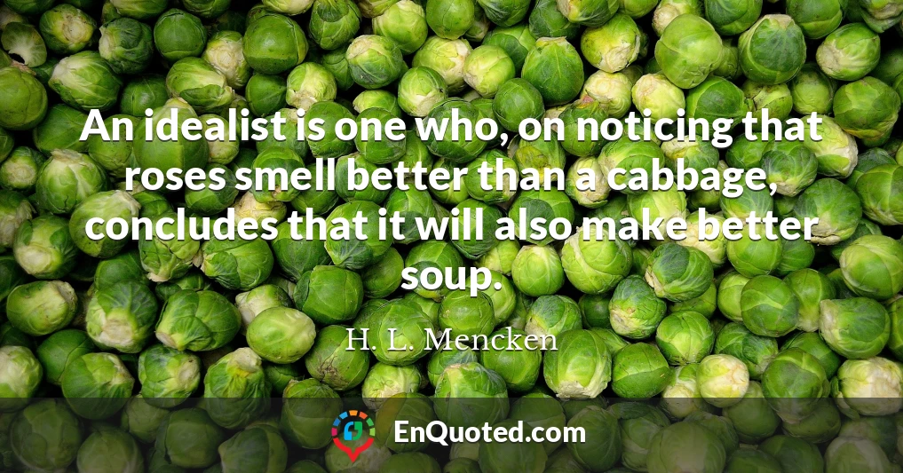 An idealist is one who, on noticing that roses smell better than a cabbage, concludes that it will also make better soup.