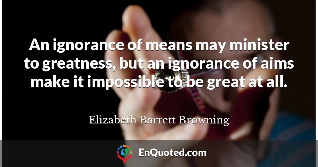 An ignorance of means may minister to greatness, but an ignorance of aims make it impossible to be great at all.