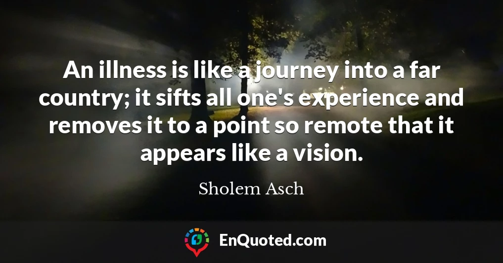 An illness is like a journey into a far country; it sifts all one's experience and removes it to a point so remote that it appears like a vision.
