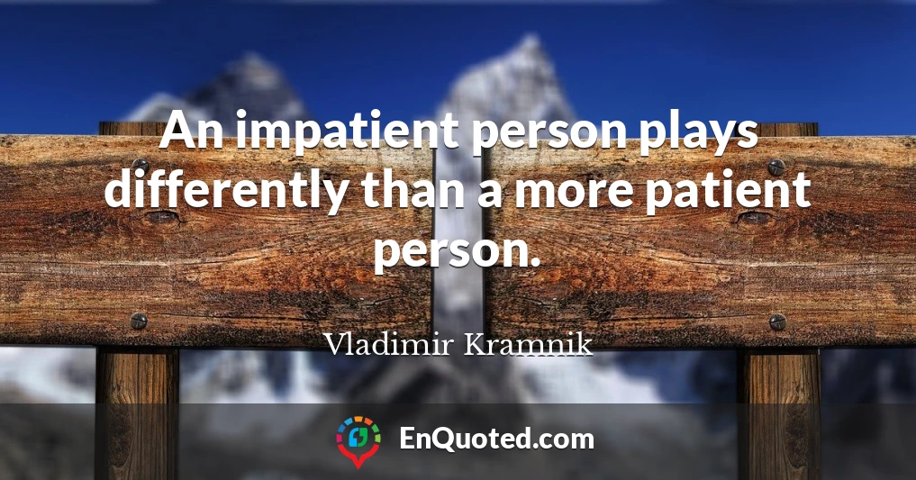 An impatient person plays differently than a more patient person.