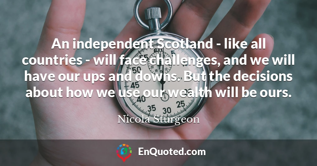 An independent Scotland - like all countries - will face challenges, and we will have our ups and downs. But the decisions about how we use our wealth will be ours.