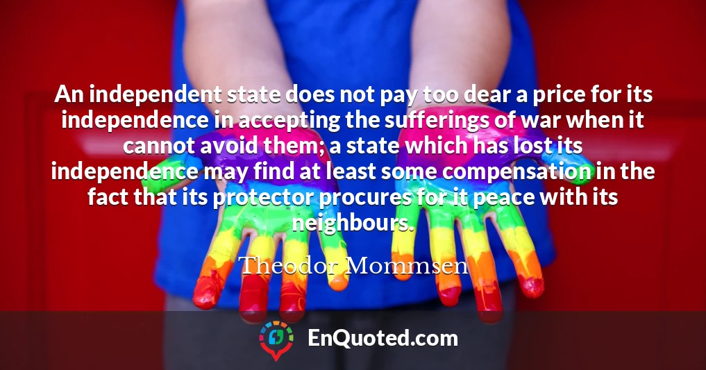 An independent state does not pay too dear a price for its independence in accepting the sufferings of war when it cannot avoid them; a state which has lost its independence may find at least some compensation in the fact that its protector procures for it peace with its neighbours.