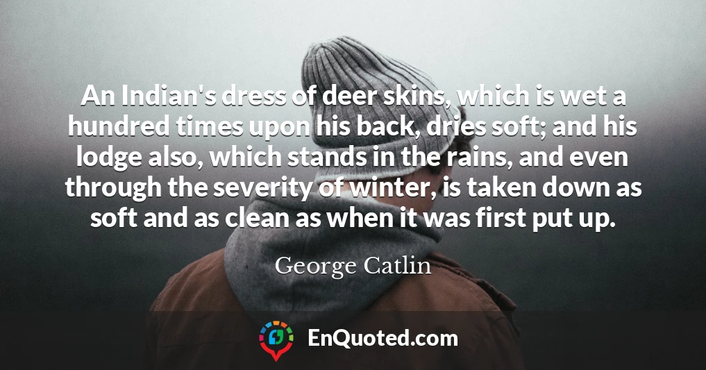 An Indian's dress of deer skins, which is wet a hundred times upon his back, dries soft; and his lodge also, which stands in the rains, and even through the severity of winter, is taken down as soft and as clean as when it was first put up.