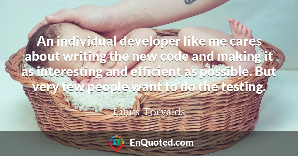 An individual developer like me cares about writing the new code and making it as interesting and efficient as possible. But very few people want to do the testing.