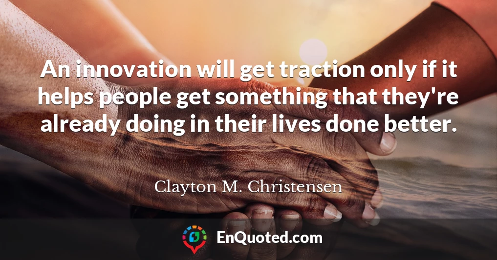 An innovation will get traction only if it helps people get something that they're already doing in their lives done better.