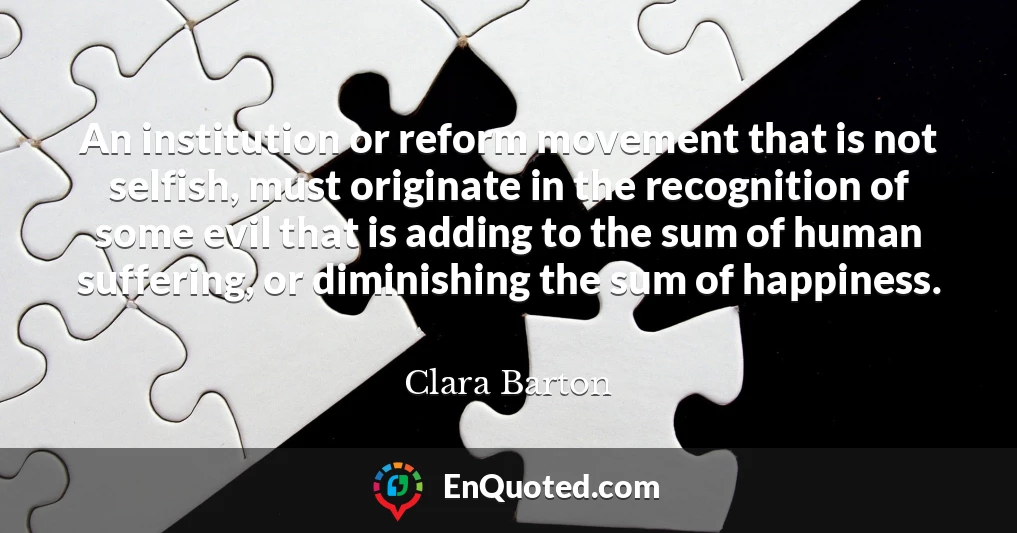 An institution or reform movement that is not selfish, must originate in the recognition of some evil that is adding to the sum of human suffering, or diminishing the sum of happiness.