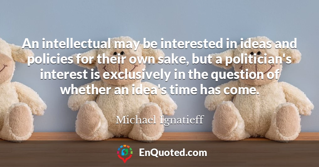 An intellectual may be interested in ideas and policies for their own sake, but a politician's interest is exclusively in the question of whether an idea's time has come.