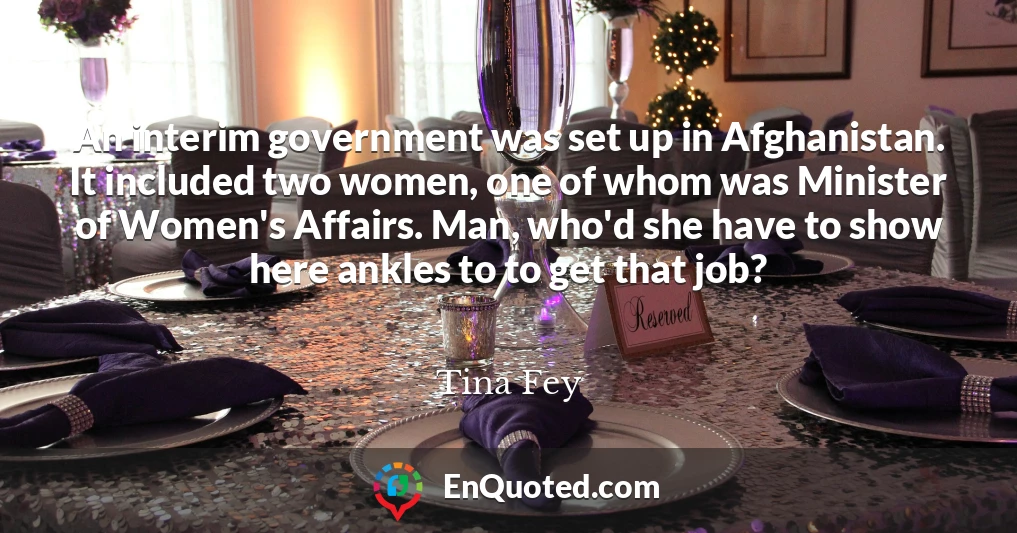 An interim government was set up in Afghanistan. It included two women, one of whom was Minister of Women's Affairs. Man, who'd she have to show here ankles to to get that job?