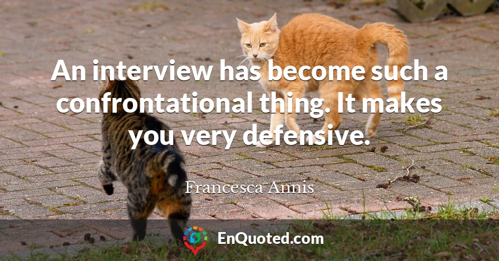 An interview has become such a confrontational thing. It makes you very defensive.