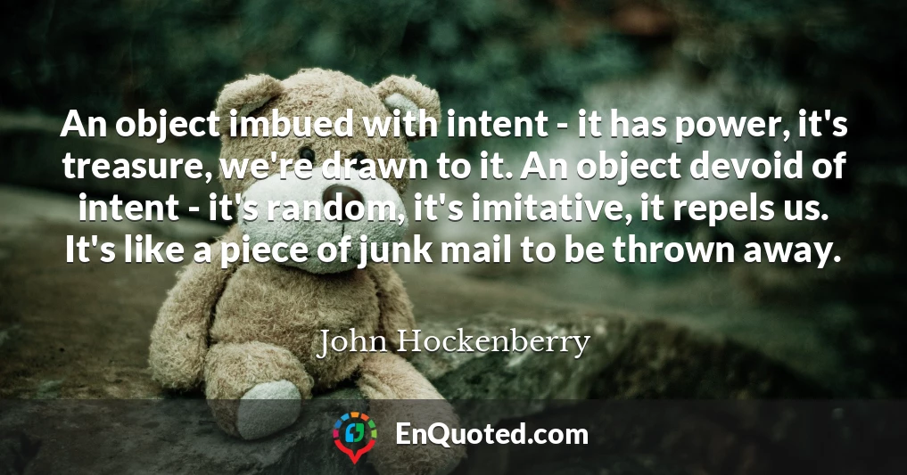 An object imbued with intent - it has power, it's treasure, we're drawn to it. An object devoid of intent - it's random, it's imitative, it repels us. It's like a piece of junk mail to be thrown away.