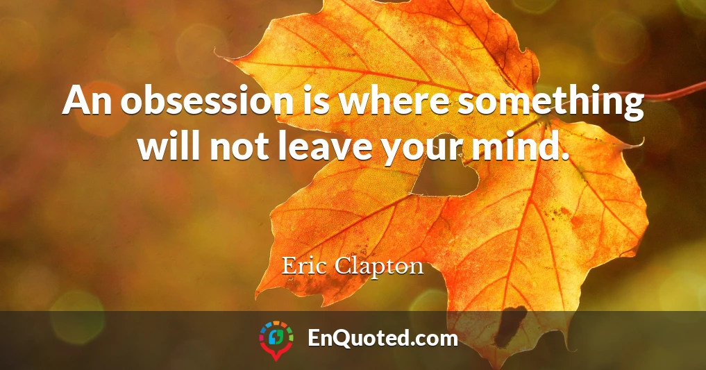 An obsession is where something will not leave your mind.