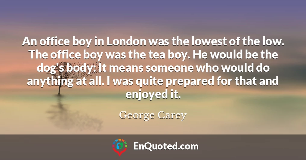 An office boy in London was the lowest of the low. The office boy was the tea boy. He would be the dog's body: It means someone who would do anything at all. I was quite prepared for that and enjoyed it.
