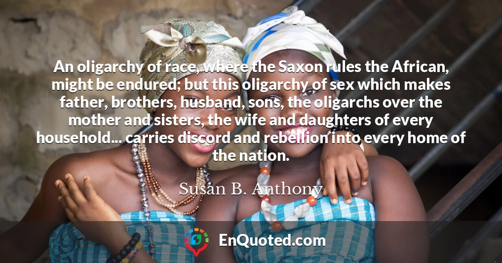An oligarchy of race, where the Saxon rules the African, might be endured; but this oligarchy of sex which makes father, brothers, husband, sons, the oligarchs over the mother and sisters, the wife and daughters of every household... carries discord and rebellion into every home of the nation.