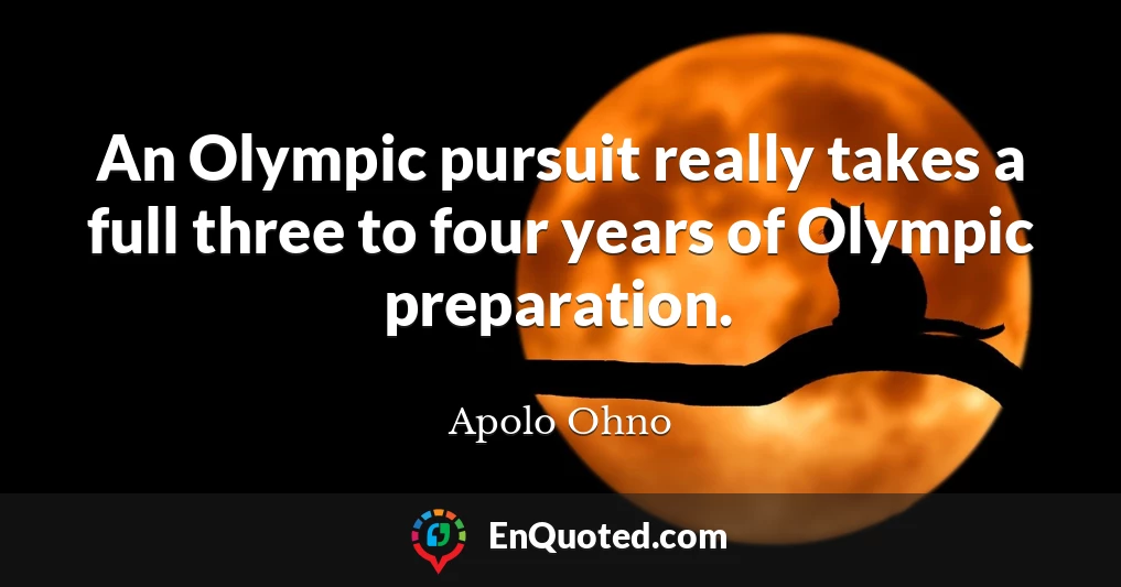 An Olympic pursuit really takes a full three to four years of Olympic preparation.