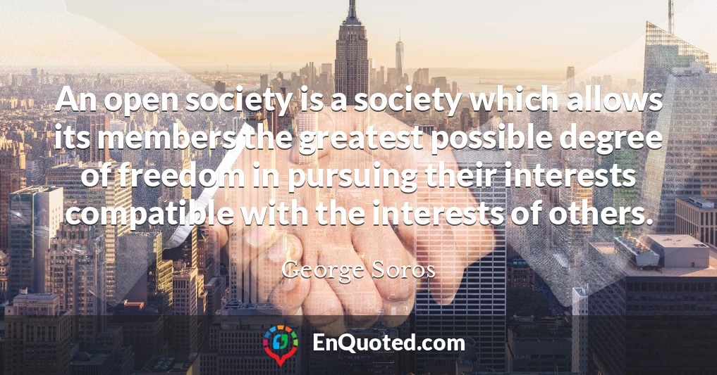 An open society is a society which allows its members the greatest possible degree of freedom in pursuing their interests compatible with the interests of others.