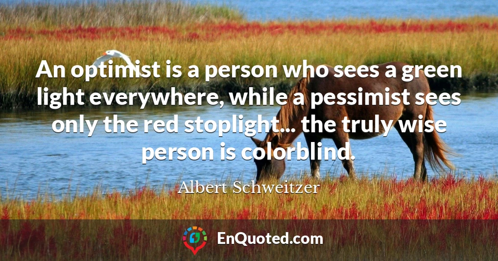 An optimist is a person who sees a green light everywhere, while a pessimist sees only the red stoplight... the truly wise person is colorblind.