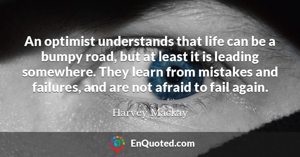 An optimist understands that life can be a bumpy road, but at least it is leading somewhere. They learn from mistakes and failures, and are not afraid to fail again.