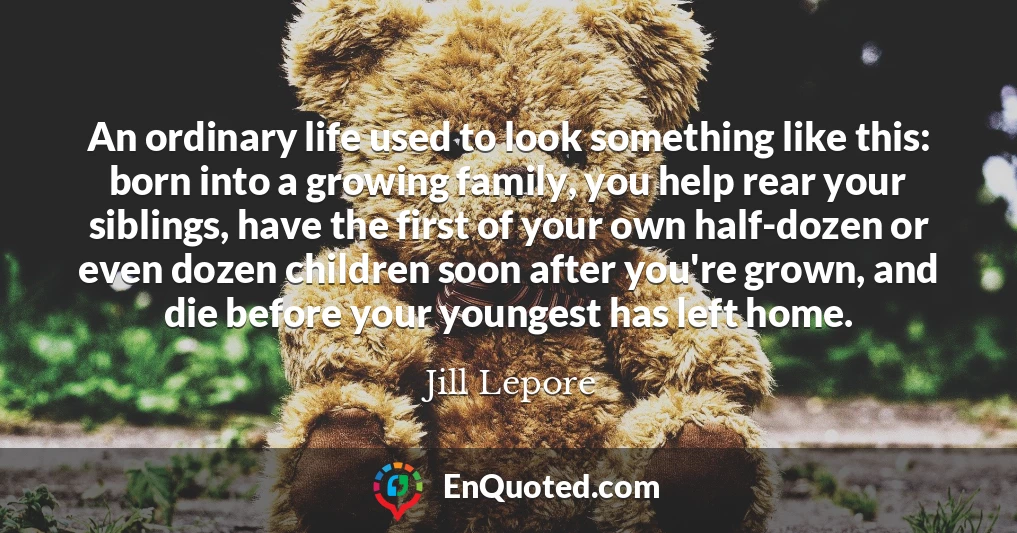 An ordinary life used to look something like this: born into a growing family, you help rear your siblings, have the first of your own half-dozen or even dozen children soon after you're grown, and die before your youngest has left home.