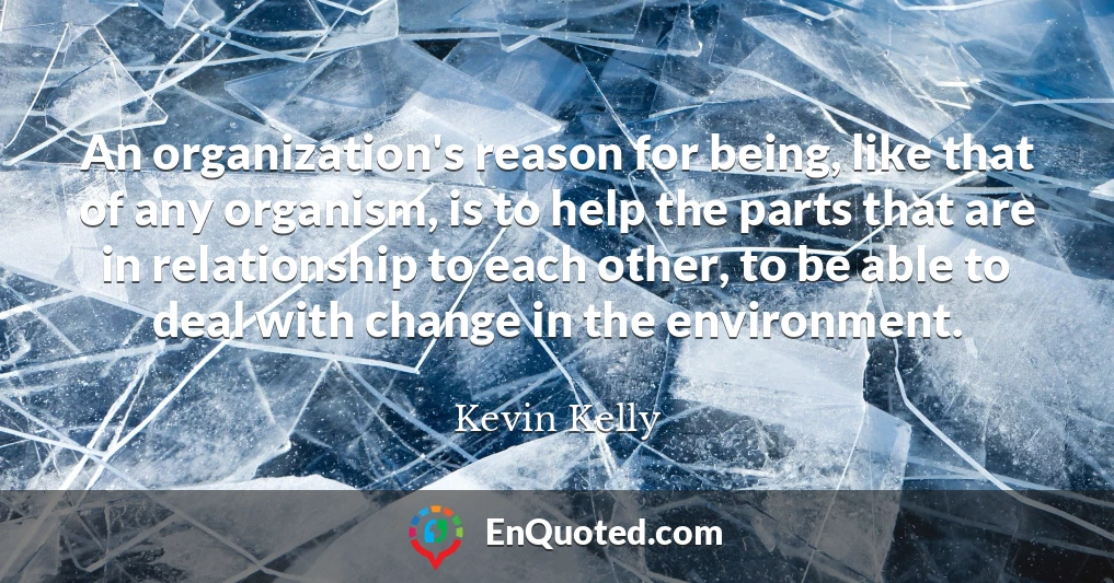 An organization's reason for being, like that of any organism, is to help the parts that are in relationship to each other, to be able to deal with change in the environment.
