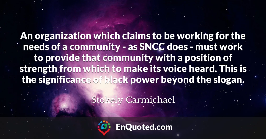 An organization which claims to be working for the needs of a community - as SNCC does - must work to provide that community with a position of strength from which to make its voice heard. This is the significance of black power beyond the slogan.