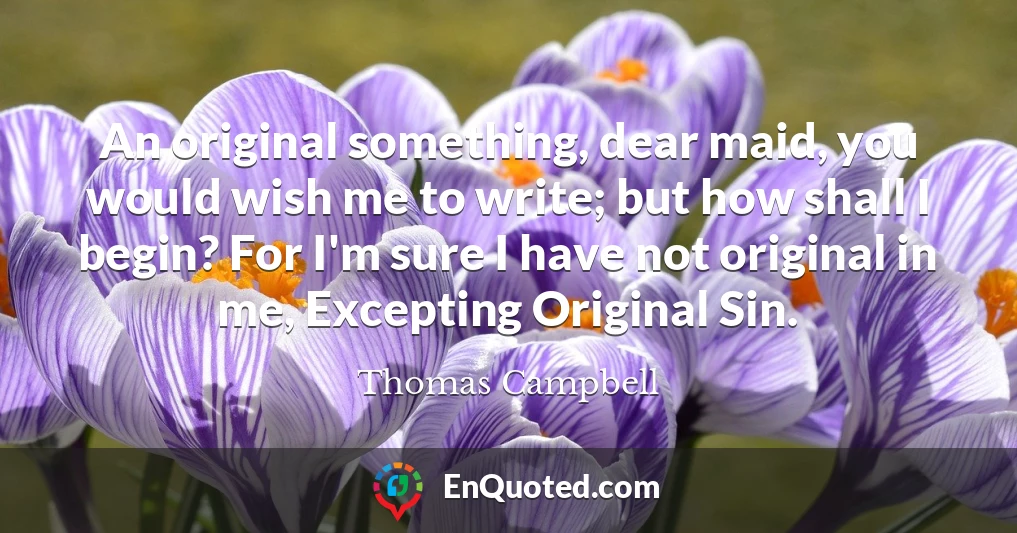 An original something, dear maid, you would wish me to write; but how shall I begin? For I'm sure I have not original in me, Excepting Original Sin.